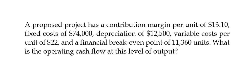 A proposed project has a contribution margin per unit of $13.10,
fixed costs of $74,000, depreciation of $12,500, variable costs per
unit of $22, and a financial break-even point of 11,360 units. What
is the operating cash flow at this level of output?