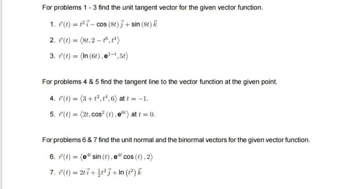 For problems 1 - 3 find the unit tangent vector for the given vector function.
1. F(t) = ²7 cos (8t) 7 + sin (8t) k
2. r(t) = (8t, 2 t6, t¹)
3. r(t) = (In (6t), el-t,5t)
For problems 4 & 5 find the tangent line to the vector function at the given point.
4. r(t) = (3+t², t¹, 6) at t = -1.
5. r(t) = (2t, cos² (t), e6t) at t = 0.
For problems 6 & 7 find the unit normal and the binormal vectors for the given vector function.
6. r(t) = (et sin (t), e¹t cos (t), 2)
7. r(t) = 2ti+t² + In (1²) k