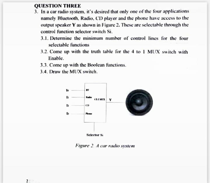 21
QUESTION THREE
3. In a car radio system, it's desired that only one of the four applications
namely Bluetooth, Radio, CD player and the phone have access to the
output speaker Y as shown in Figure 2. These are selectable through the
control function selector switch Si.
3.1. Determine the minimum number of control lines for the four
selectable functions
3.2. Come up with the truth table for the 4 to 1 MUX switch with
Enable.
3.3. Come up with the Boolean functions.
3.4. Draw the MUX switch.
To
[₁
12
b
NT
Kadin
ED
Pho
4X 1 MUX Y
Selector Si
Figure 2. A car radio system