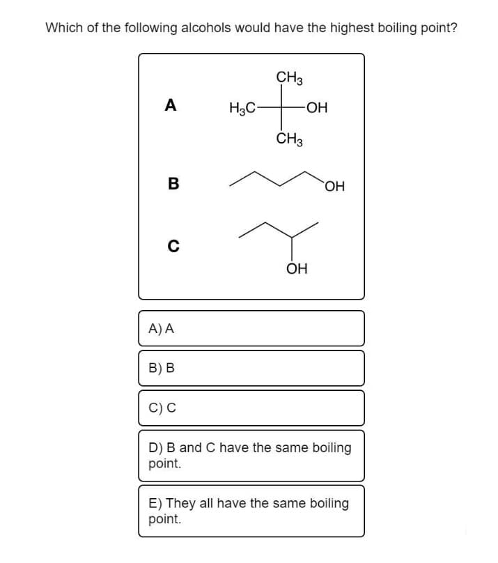 Which of the following alcohols would have the highest boiling point?
A
B
C
A) A
B) B
C) C
CH3
+
-OH
CH3
H3C-
OH
OH
JU
D) B and C have the same boiling
point.
E) They all have the same boiling
point.