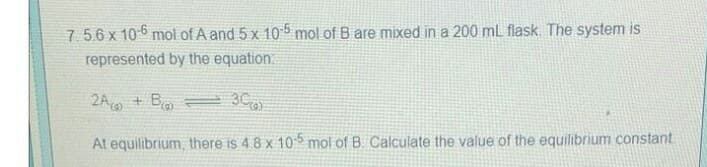 7.5.6 x 10-6 mol of A and 5 x 105 mol of B are mixed in a 200 mL flask. The system is
represented by the equation
2A + B
3C
At equilibrium, there is 4.8 x 105 mol of B. Calculate the value of the equilibrium constant