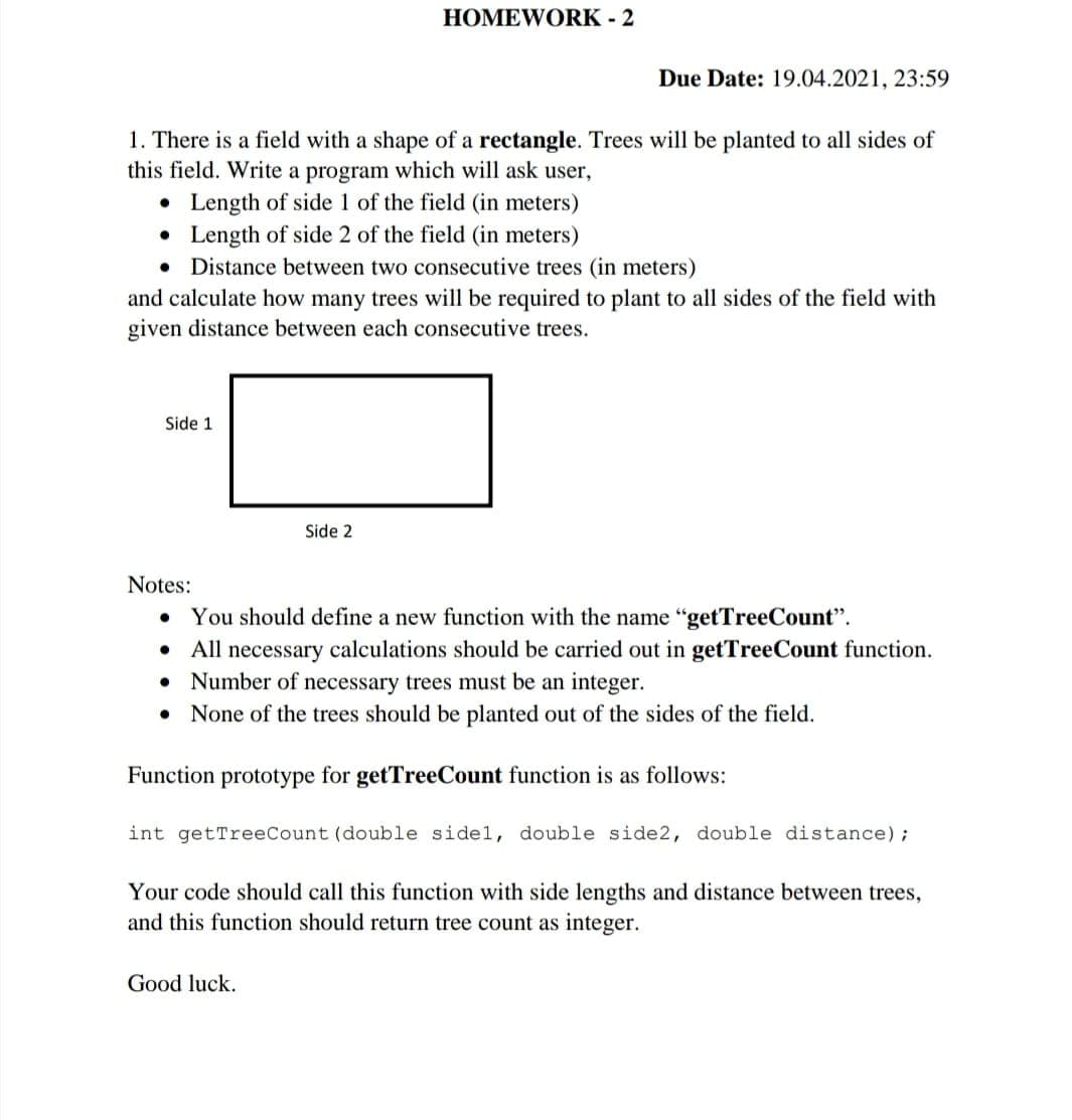 HOMEWORK - 2
Due Date: 19.04.2021, 23:59
1. There is a field with a shape of a rectangle. Trees will be planted to all sides of
this field. Write a program which will ask user,
• Length of side 1 of the field (in meters)
Length of side 2 of the field (in meters)
• Distance between two consecutive trees (in meters)
and calculate how many trees will be required to plant to all sides of the field with
given distance between each consecutive trees.
Side 1
Side 2
Notes:
You should define a new function with the name "getTreeCount".
All necessary calculations should be carried out in getTreeCount function.
• Number of necessary trees must be an integer.
• None of the trees should be planted out of the sides of the field.
Function prototype for getTreeCount function is as follows:
int getTreeCount (double sidel, double side2, double distance);
Your code should call this function with side lengths and distance between trees,
and this function should return tree count as integer.
Good luck.
