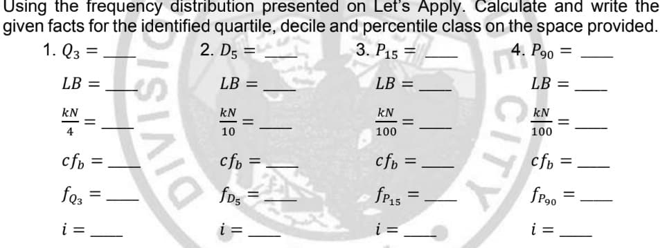 Using the frequency distribution presented on Let's Apply. Calculate and write the
given facts for the identified quartile, decile and percentile class on the space provided.
1. Q3 =
=
2. D5 =
3. P15
4.
P90
LB =
LB =
LB =
kN
kN
kN
100
4
10
cfb=
cfb
cfb =
fP90
=
fQ3 =
fD5
i =
i =
i =
II
DIVISIO
II
LB =
kN
100
cfb =
fP₁5
=
i =
CITY