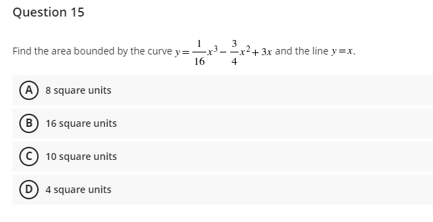 Question 15
Find the area bounded by the curve y = -x
16
A 8 square units
B 16 square units
C10 square units
(D) 4 square units
3
4
2.
+ 3x and the line y=x.