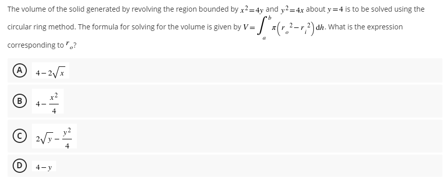 The volume of the solid generated by revolving the region bounded by x²=4y and y2=4x about y=4 is to be solved using the
b
circular ring method. The formula for solving for the volume is given by V = (²-2) dh. What is the expression
V=
a
corresponding to?
A 4-2√x
x²
B
4--
4
2√-
²√x-1²
4
4-y
D