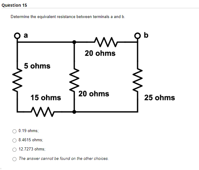 Question 15
Determine the equivalent resistance between terminals a and b.
a
www
5 ohms
20 ohms
15 ohms
20 ohms
0.19 ohms;
8.4615 ohms;
12.7273 ohms;
The answer cannot be found on the other choices.
b
25 ohms