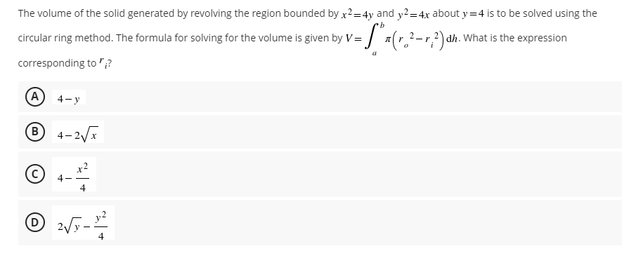 The volume of the solid generated by revolving the region bounded by x²=4y and y² = 4x about y=4 is to be solved using the
b
= S³₁ (r. ²-
circular ring method. The formula for solving for the volume is given by V=
π (r. ²-r, ²) dh. v
What is the expression
corresponding to";?
(A) 4-y
Ⓡ 4-2√x
(C)
4
D 2√y-3²2²