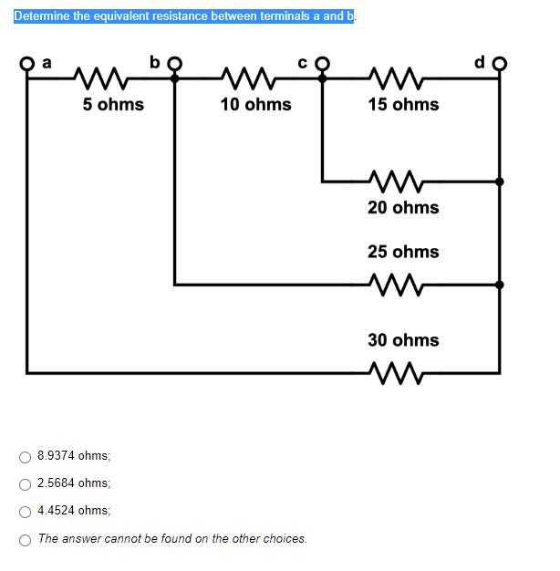 Determine the equivalent resistance between terminals a and b.
ww
5 ohms
10 ohms
B
8.9374 ohms;
2.5684 ohms;
4.4524 ohms;
The answer cannot be found on the other choices.
www
15 ohms
20 ohms
25 ohms
ww
30 ohms
www