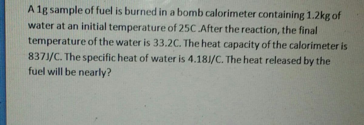 A 1g sample of fuel is burned in a bomb calorimeter containing 1.2kg of
water at an initial temperature of 25C.After the reaction, the final
temperature of the water is 33.2C. The heat capacity of the calorimeter is
837J/C. The specific heat of water is 4.18J/C. The heat released by the
fuel will be nearly?
