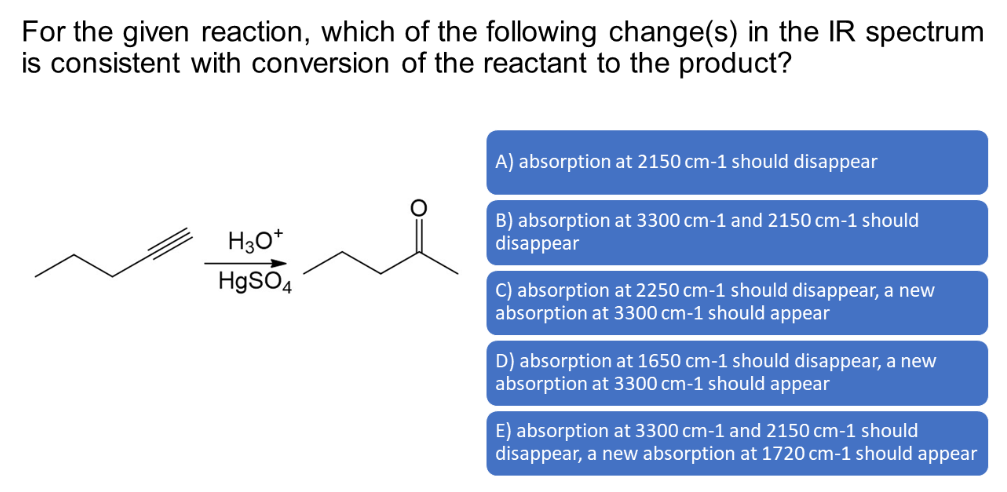 For the given reaction, which of the following change(s) in the IR spectrum
is consistent with conversion of the reactant to the product?
H3O+
HgSO4
A) absorption at 2150 cm-1 should disappear
B) absorption at 3300 cm-1 and 2150 cm-1 should
disappear
C) absorption at 2250 cm-1 should disappear, a new
absorption at 3300 cm-1 should appear
D) absorption at 1650 cm-1 should disappear, a new
absorption at 3300 cm-1 should appear
E) absorption at 3300 cm-1 and 2150 cm-1 should
disappear, a new absorption at 1720 cm-1 should appear