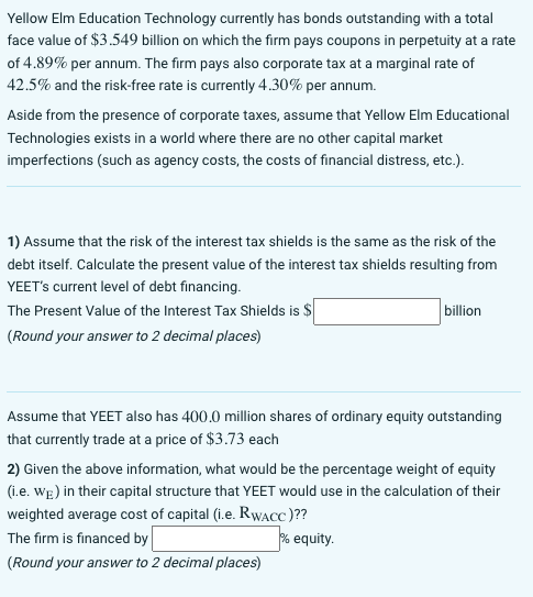 Yellow Elm Education Technology currently has bonds outstanding with a total
face value of $3.549 billion on which the firm pays coupons in perpetuity at a rate
of 4.89% per annum. The firm pays also corporate tax at a marginal rate of
42.5% and the risk-free rate is currently 4.30% per annum.
Aside from the presence of corporate taxes, assume that Yellow Elm Educational
Technologies exists in a world where there are no other capital market
imperfections (such as agency costs, the costs of financial distress, etc.).
1) Assume that the risk of the interest tax shields is the same as the risk of the
debt itself. Calculate the present value of the interest tax shields resulting from
YEET's current level of debt financing.
The Present Value of the Interest Tax Shields is $
(Round your answer to 2 decimal places)
billion
Assume that YEET also has 400.0 million shares of ordinary equity outstanding
that currently trade at a price of $3.73 each
2) Given the above information, what would be the percentage weight of equity
(i.e. We) in their capital structure that YEET would use in the calculation of their
weighted average cost of capital (i.e. RWACC)??
The firm is financed by
% equity.
(Round your answer to 2 decimal places)