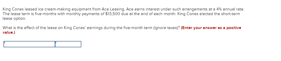 King Cones leased ice cream-making equipment from Ace Leasing. Ace earns interest under such arrangements at a 4% annual rate.
The lease term is five-months with monthly payments of $13,500 due at the end of each month. King Cones elected the short-term
lease option.
What is the effect of the lease on King Cones' earnings during the five-month term (ignore taxes)? (Enter your answer as a positive
value.)