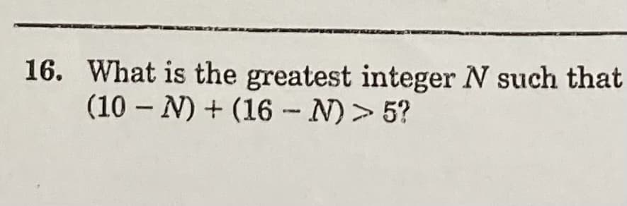 16. What is the greatest integer N such that
(10 – N) + (16- N)> 5?
