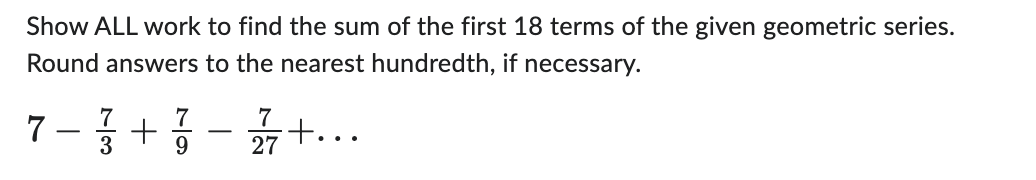 Show ALL work to find the sum of the first 18 terms of the given geometric series.
Round answers to the nearest hundredth, if necessary.
7 - 373 +37-2377 +...
9