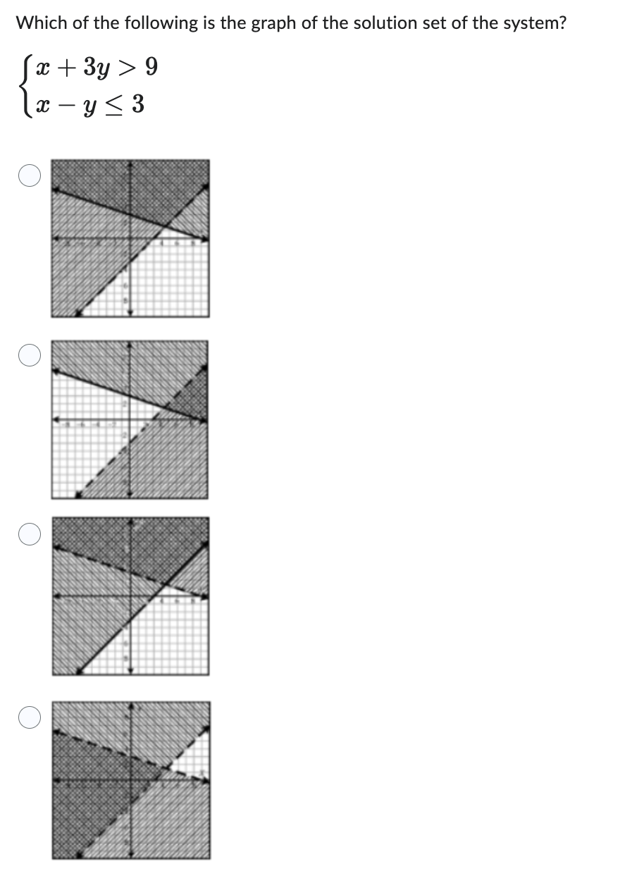 ### Graphical Solution of a System of Linear Inequalities

#### Objective:
Determine which of the following graphs corresponds to the solution set for the system of linear inequalities:

\[
\begin{cases}
x + 3y > 9 \\
x - y \leq 3
\end{cases}
\]

#### Options:

1. **Option A**:
   - This graph displays two linear boundary lines, with the regions on one side of each line shaded.
   
2. **Option B**:
   - This graph illustrates two linear boundary lines, with the regions on one side of each line shaded.

3. **Option C**:
   - This graph shows two linear boundary lines, with the regions on one side of each line shaded.

4. **Option D**:
   - This graph demonstrates two linear boundary lines, with the regions on one side of each line shaded.


#### Explanation of Graphs:

Each graph consists of the following elements:
- Two lines representing the boundaries defined by the equations \( x + 3y = 9 \) and \( x - y = 3 \).
- The boundary line for \( x + 3y > 9 \) is dashed, indicating that the line itself does not belong to the solution set.
- The region above the line \( x + 3y = 9 \) represents the inequality \( x + 3y > 9 \).
- The boundary line for \( x - y \leq 3 \) is solid, indicating that the line itself is included in the solution set.
- The region below the line \( x - y = 3 \) represents the inequality \( x - y \leq 3 \).
- The overlapping shaded area of these two regions represents the solution set for the system of inequalities.

Choose the graph that accurately represents the combined shaded region defined by both inequalities.