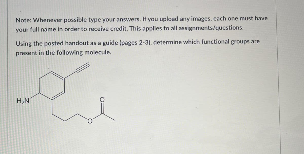 Note: Whenever possible type your answers. If you upload any images, each one must have
your full name in order to receive credit. This applies to all assignments/questions.
Using the posted handout as a guide (pages 2-3), determine which functional groups are
present in the following molecule.
H2N