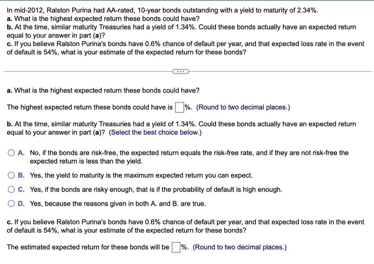 In mid-2012, Ralston Purina had AA-rated, 10-year bonds outstanding with a yield to maturity of 2.34%.
a. What is the highest expected return these bonds could have?
b. At the time, similar maturity Treasuries had a yield of 1.34%. Could these bonds actually have an expected return
equal to your answer in part (a)?
c. If you believe Ralston Purina's bonds have 0.6% chance of default per year, and that expected loss rate in the event
of default is 54%, what is your estimate of the expected return for these bonds?
a. What is the highest expected return these bonds could have?
The highest expected return these bonds could have is ☐ %. (Round to two decimal places.)
b. At the time, similar maturity Treasuries had a yield of 1.34%. Could these bonds actually have an expected return
equal to your answer in part (a)? (Select the best choice below.)
OA. No, if the bonds are risk-free, the expected return equals the risk-free rate, and if they are not risk-free the
expected return is less than the yield.
B. Yes, the yield to maturity is the maximum expected return you can expect.
C. Yes, if the bonds are risky enough, that is if the probability of default is high enough.
D. Yes, because the reasons given in both A. and B. are true.
c. If you believe Ralston Purina's bonds have 0.6% chance of default per year, and that expected loss rate in the event
of default is 54%, what is your estimate of the expected return for these bonds?
The estimated expected return for these bonds will be %. (Round to two decimal places.)