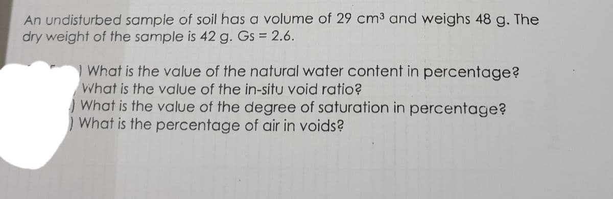 An undisturbed sampie of soil has a volume of 29 cm3 and weighs 48 g. The
dry weight of the sample is 42 g. Gs = 2.6.
%3D
What is the value of the natural water content in percentage?
What is the value of the in-situ void ratio?
) What is the value of the degree of saturation in percentage?
) What is the percentage of air in voids?
