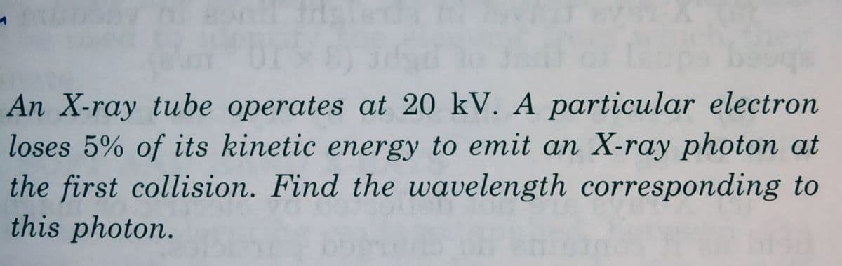 An X-ray tube operates at 20 kV. A particular electron
loses 5% of its kinetic energy to emit an X-ray photon at
the first collision. Find the wavelength corresponding to
this photon.
