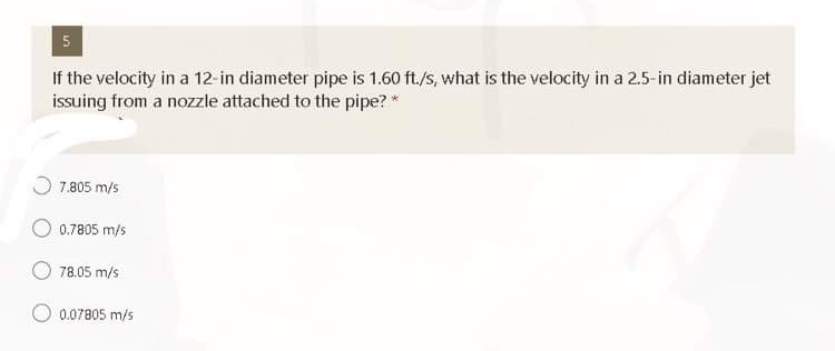 5
If the velocity in a 12-in diameter pipe is 1.60 ft./s, what is the velocity in a 2.5-in diameter jet
issuing from a nozzle attached to the pipe? *
7.805 m/s
0.7805 m/s
78.05 m/s
0.07805 m/s