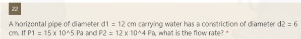22
A horizontal pipe of diameter d1 = 12 cm carrying water has a constriction of diameter d2 = 6
cm. If P1 = 15 x 10^5 Pa and P2 = 12 x 10^4 Pa, what is the flow rate? *
