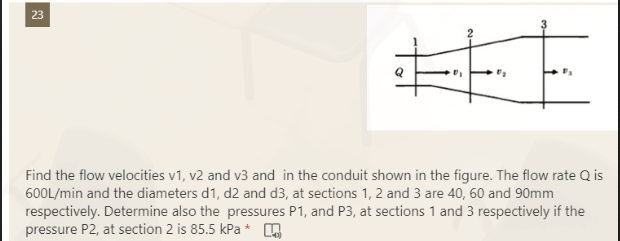 23
Find the flow velocities v1, v2 and v3 and in the conduit shown in the figure. The flow rate Q is
600L/min and the diameters d1, d2 and d3, at sections 1, 2 and 3 are 40, 60 and 90mm
respectively. Determine also the pressures P1, and P3, at sections 1 and 3 respectively if the
pressure P2, at section 2 is 85.5 kPa*