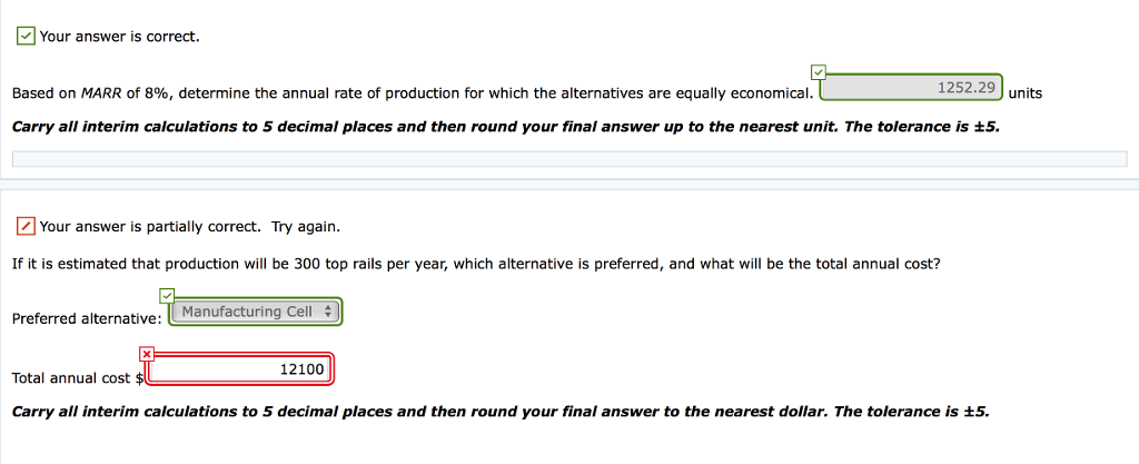 Your answer is correct.
Based on MARR of 8%, determine the annual rate of production for which the alternatives are equally economical.
1252.29 units
Carry all interim calculations to 5 decimal places and then round your final answer up to the nearest unit. The tolerance is ±5.
Your answer is partially correct. Try again.
If it is estimated that production will be 300 top rails per year, which alternative is preferred, and what will be the total annual cost?
Preferred alternative: Manufacturing Cell
Total annual cost $
12100
Carry all interim calculations to 5 decimal places and then round your final answer to the nearest dollar. The tolerance is ±5.