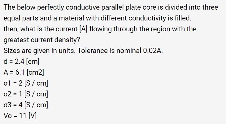 The below perfectly conductive parallel plate core is divided into three
equal parts and a material with different conductivity is filled.
then, what is the current [A] flowing through the region with the
greatest current density?
Sizes are given in units. Tolerance is nominal 0.02A.
d = 2.4 [cm]
A = 6.1 [cm2]
o1 = 2 [S/ cm]
02 = 1 [S/ cm]
03 = 4 [S / cm]
Vo = 11 [V]
%3D
%3D
