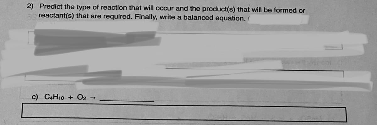 2) Predict the type of reaction that will occur and the product(s) that will be formed or
A reactant(s) that are required. Finally, write a balanced equation. (
c) C4H10 + O2
