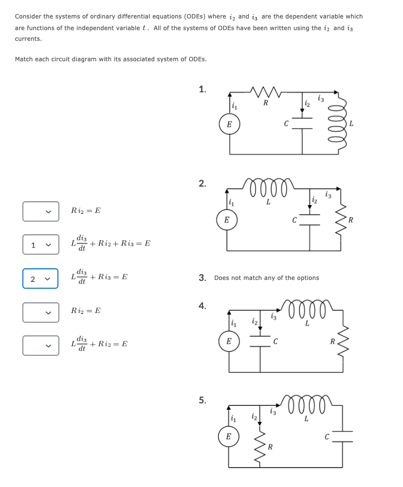 Consider the systems of ordinary differential equations (ODES) where i, and iz are the dependent variable which
are functions of the independent variable t. All of the systems of ODES have been written using the iz and i3
currents.
Match each circuit diagram with its associated system of ODES.
1.
R
E
ll
2.
iz
i2
Riz = E
E
C
R
diz
1
dt
+ Riz + Riz = E
diz
+ Riz = E
dt
2
3. Does not match any of the options
ll
4.
Riz = E
diz
+ Riz = E
E
C
lell
5.
iz
E
