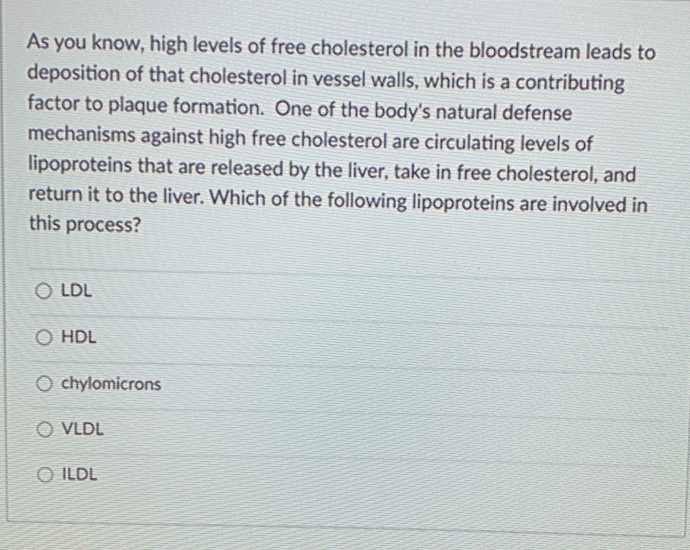 As you know, high levels of free cholesterol in the bloodstream leads to
deposition of that cholesterol in vessel walls, which is a contributing
factor to plaque formation. One of the body's natural defense
mechanisms against high free cholesterol are circulating levels of
lipoproteins that are released by the liver, take in free cholesterol, and
return it to the liver. Which of the following lipoproteins are involved in
this process?
O LDL
O HDL
O chylomicrons
O VLDL
O ILDL
