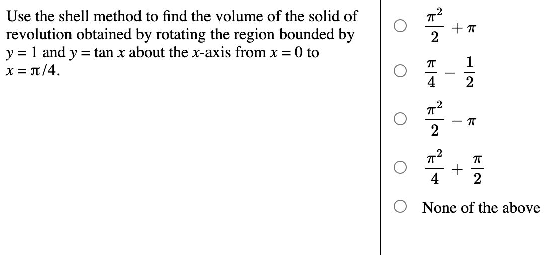 Use the shell method to find the volume of the solid of
revolution obtained by rotating the region bounded by
y = 1 and y
x = T/4.
= tan x about the x-axis from x = 0 to
1
-
4
2
2
4
2
None of the above
+
