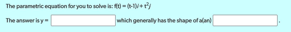 The parametric equation for you to solve is: f(t) = (t-1)i+t²j
The answer is y =
which generally has the shape of a(an)
