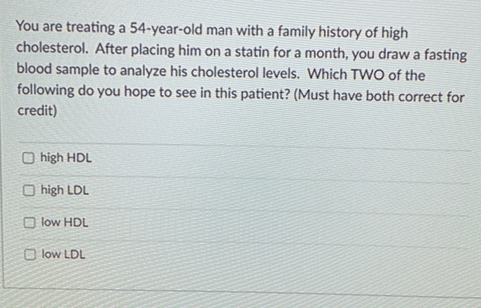 You are treating a 54-year-old man with a family history of high
cholesterol. After placing him on a statin for a month, you draw a fasting
blood sample to analyze his cholesterol levels. Which TWO of the
following do you hope to see in this patient? (Must have both correct for
credit)
O high HDL
O high LDL
O low HDL
O low LDL
