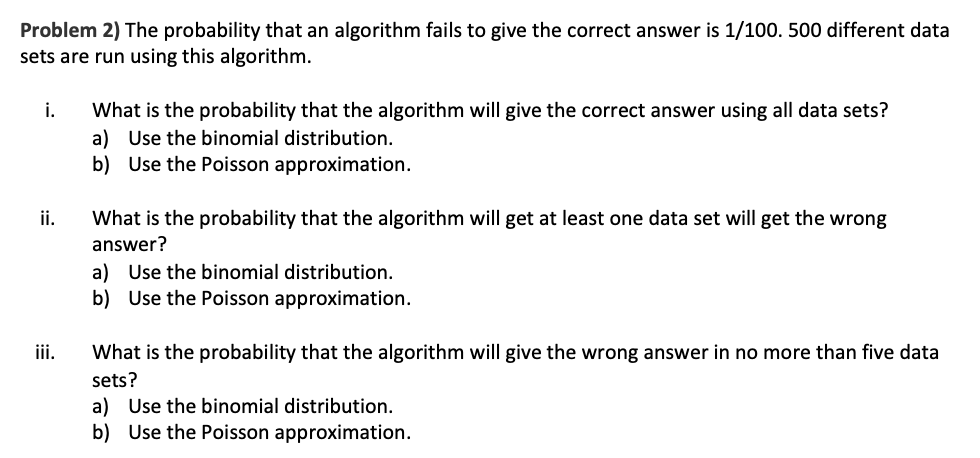 **Problem 2)** The probability that an algorithm fails to give the correct answer is 1/100. 500 different data sets are run using this algorithm.

i. **What is the probability that the algorithm will give the correct answer using all data sets?**
   a) Use the binomial distribution.
   b) Use the Poisson approximation.

ii. **What is the probability that the algorithm will get at least one data set wrong?**
   a) Use the binomial distribution.
   b) Use the Poisson approximation.

iii. **What is the probability that the algorithm will give the wrong answer in no more than five data sets?**
   a) Use the binomial distribution.
   b) Use the Poisson approximation.