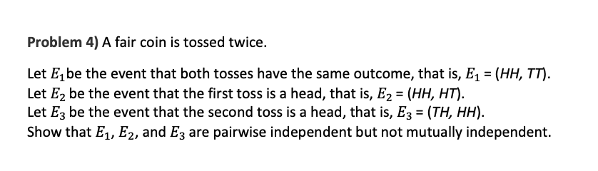 ---
**Problem 4) A fair coin is tossed twice.**

Let \(E_1\) be the event that both tosses have the same outcome, that is, \(E_1 = (HH, TT)\).

Let \(E_2\) be the event that the first toss is a head, that is, \(E_2 = (HH, HT)\).

Let \(E_3\) be the event that the second toss is a head, that is, \(E_3 = (TH, HH)\).

Show that \(E_1\), \(E_2\), and \(E_3\) are pairwise independent but not mutually independent.

---

### Explanation for Educational Purposes:

When a fair coin is tossed twice, there are four possible outcomes: \(HH\) (both heads), \(HT\) (head then tail), \(TH\) (tail then head), and \(TT\) (both tails).

### Event Definitions:

1. **Event \(E_1\)**: Both tosses have the same outcome.
   - Possible outcomes: \(HH\), \(TT\)
   - Hence, \(E_1 = \{ HH, TT \}\)
   
2. **Event \(E_2\)**: The first toss is a head.
   - Possible outcomes: \(HH\), \(HT\)
   - Hence, \(E_2 = \{ HH, HT \}\)
   
3. **Event \(E_3\)**: The second toss is a head.
   - Possible outcomes: \(TH\), \(HH\)
   - Hence, \(E_3 = \{ TH, HH \}\)

### Independence Check:

- **Pairwise Independence**: This means that any two of these events are independent of each other.
- **Mutual Independence**: This means that all three events are independent, which includes the condition that the probability of the intersection of all three events equals the product of their individual probabilities.

To show pairwise independence:

1. \(E_1\) and \(E_2\) are independent.
2. \(E_1\) and \(E_3\) are independent.
3. \(E_2\) and \(E_3\) are independent.

### Conclusion:

While \(E_1\), \(E_2\), and \(E_3\) are pairwise independent (