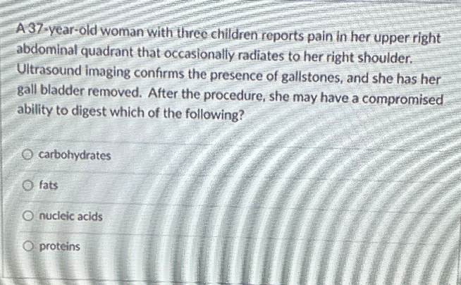 A 37-year-old woman with three children reports pain in her upper right
abdominal quadrant that occasionally radiates to her right shoulder.
Ultrasound imaging confirms the presence of gallstones, and she has her
gall bladder removed. After the procedure, she may have a compromised
ability to digest which of the folowing?
O carbohydrates
O fats
O nucleic acids
O proteins
