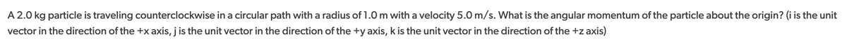 A 2.0 kg particle is traveling counterclockwise in a circular path with a radius of 1.0 m with a velocity 5.0 m/s. What is the angular momentum of the particle about the origin? (i is the unit
vector in the direction of the +x axis, j is the unit vector in the direction of the +y axis, k is the unit vector in the direction of the +z axis)
