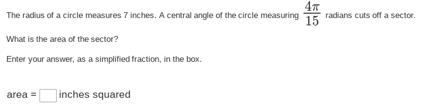 The radius of a circle measures 7 inches. A central angle of the circle measuring
What is the area of the sector?
Enter your answer, as a simplified fraction, in the box.
area = inches squared
4π
15
radians cuts off a sector.