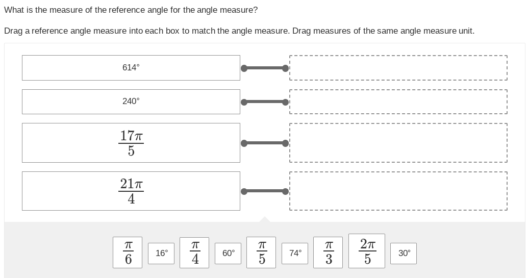 What is the measure of the reference angle for the angle measure?
Drag a reference angle measure into each box to match the angle measure. Drag measures of the same angle measure unit.
614°
240°
17π
5
21π
4
F|6
ㅠ
16°
|F|+
ㅠ
60°
ㅠ
जन
74°
130
πT
2πT
5
30°