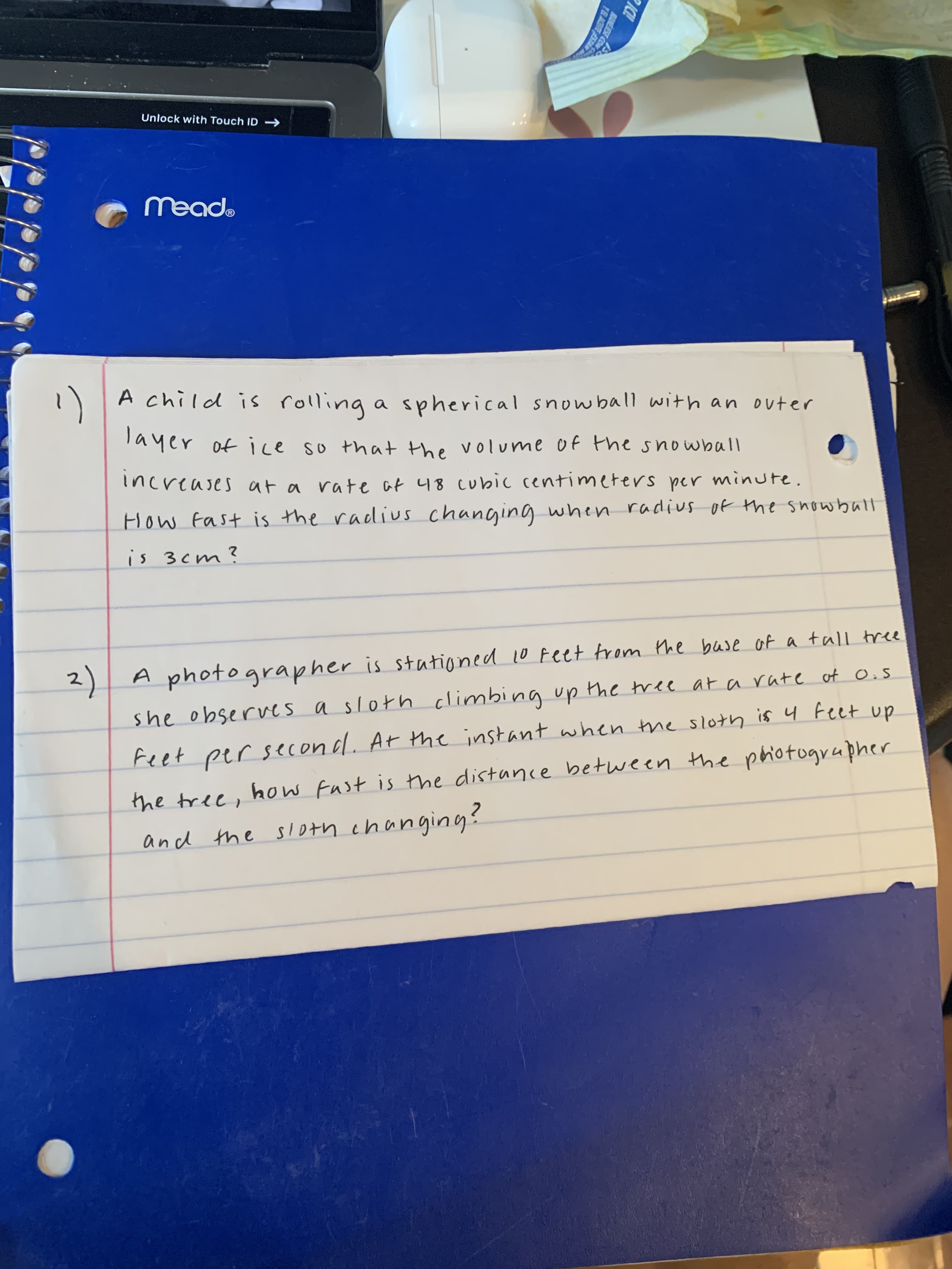 IC!
MANEJESE CON
YELACBITE ESTAN
1)
Unlock with Touch ID
"Pbaw
A child is rolling a spherical snowball with an outer
Tayer of ice so that the volume of the snowball
increases at a rate at 48 cubic centimeters per minure
How Fast is the radius changing when radius of the snowball
is 3 cm?
2) A photographer is stationed 10 Feet trom the base of a tall tree
she observes a sloth climbina up the tree at arate of O.s
Feet per second. At the instant when the sloth is 4 Feet up
the tree, how Fust is tthe distance between Hhe phiotugrapher
and the sloth changing?
