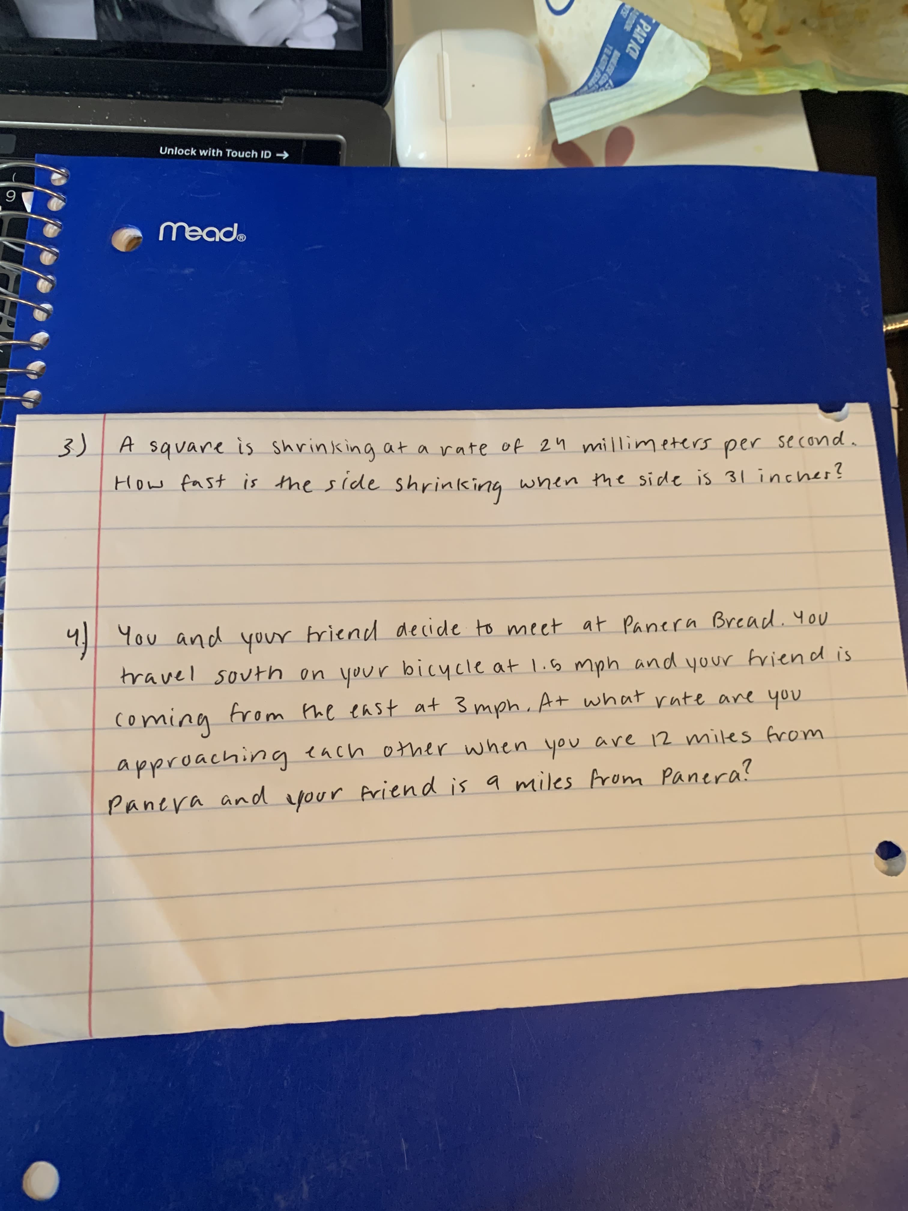 PAR ICE
TEA S
Unlock with Touch ID
3)|A square is shrinking at a rate of 24 millimeters per second
How fast is the side shrinking when the side is 31 inches?
9] You and your briend decide to meet at Panera Bread. you
travel south on
your bicycle at li5 mph and your friend is
bing
bucing
comina
from Phe east at 3 mph, At what rate are you
approaching ench other when you are 12 miles from
noh outo yo
Panera and eyour friend is a miles Arom Panera?
