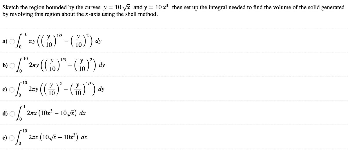 Sketch the region bounded by the curves y = 10 x and y = 10x then set up the integral needed to find the volume of the solid generated
by revolving this region about the x-axis using the shell method.
10
1/3
а)
пу
10
10
10
1/3
(G
y
b)
2лу
10
10
10
2
1/3
2лу
-
10
10
1
d)
2πx (10%- 10,) d
10
2πx (10,R- 10x) d
