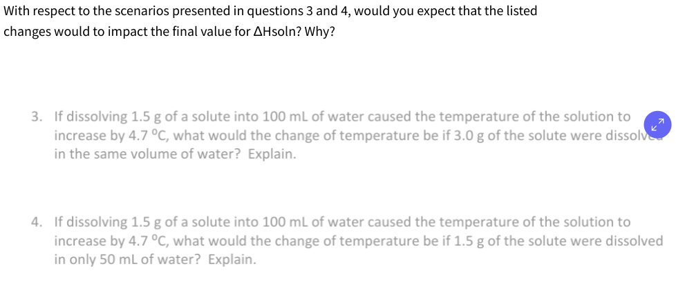 With respect to the scenarios presented in questions 3 and 4, would you expect that the listed
changes would to impact the final value for AHsoln? Why?
3. If dissolving 1.5 g of a solute into 100 mL of water caused the temperature of the solution to
increase by 4.7 °C, what would the change of temperature be if 3.0 g of the solute were dissolve
in the same volume of water? Explain.
4. If dissolving 1.5 g of a solute into 100 mL of water caused the temperature of the solution to
increase by 4.7 °C, what would the change of temperature be if 1.5 g of the solute were dissolved
in only 50 mL of water? Explain.