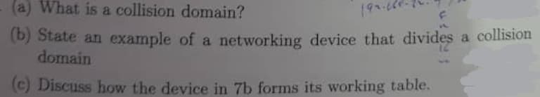 (a) What is a collision domain?
199.64
(b) State an example of a networking device that divides a collision
domain
(c) Discuss how the device in 7b forms its working table.
