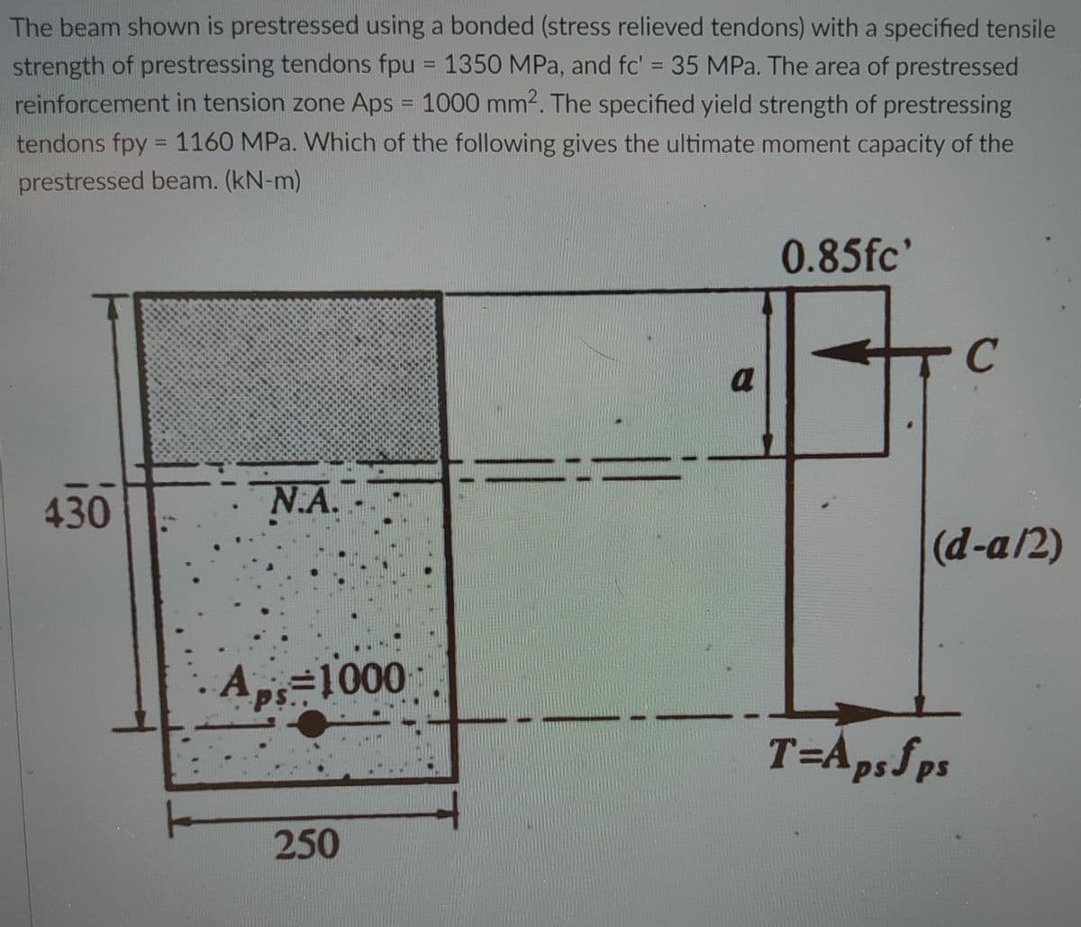 The beam shown is prestressed using a bonded (stress relieved tendons) with a specified tensile
strength of prestressing tendons fpu = 1350 MPa, and fc' = 35 MPa. The area of prestressed
reinforcement in tension zone Aps = 1000 mm2. The specified yield strength of prestressing
%3D
%3D
tendons fpy = 1160 MPa. Which of the following gives the ultimate moment capacity of the
%3D
prestressed beam. (kN-m)
0.85fc'
a
430
N.A.
(d-a/2)
A=1000
%3D1000
T=Ap, ps
250
