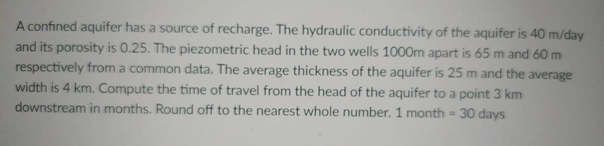 A confined aquifer has a source of recharge. The hydraulic conductivity of the aquifer is 40 m/day
and its porosity is 0.25. The piezometric head in the two wells 1000m apart is 65 m and 60 m
respectively from a common data. The average thickness of the aquifer is 25 m and the average
width is 4 km. Compute the time of travel from the head of the aquifer to a point 3 km
downstream in months. Rund off to the nearest whole number. 1 month = 30 days
