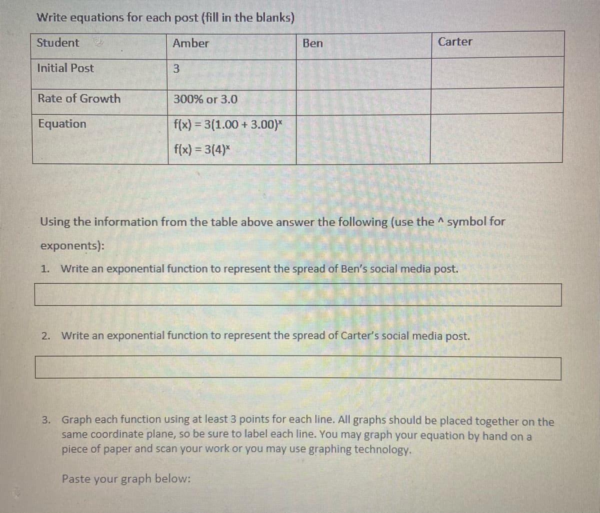 Write equations for each post (fill in the blanks)
Student
Amber
Ben
Carter
Initial Post
Rate of Growth
300% or 3.0
Equation
f(x) = 3(1.00 + 3.00)*
f(x) = 3(4)*
Using the information from the table above answer the following (use the ^ symbol for
exponents):
1.
Write an exponential function to represent the spread of Ben's social media post.
2. Write an exponential function to represent the spread of Carter's social media post.
3. Graph each function using at least 3 points for each line. All graphs should be placed together on the
same coordinate plane, so be sure to label each line. You may graph your equation by hand on a
piece of paper and scan your work or you may use graphing technology.
Paste your graph below:
