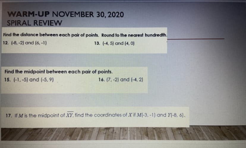 WARM-UP NOVEMBER 30, 2020
SPIRAL REVIEW
Find the distance between each pair of points. Round to the nearest hundredth.
12. (-8, -2) and (6, -1)
13. (-4, 5) and (4, 0)
Find the midpoint between each pair of points.
15. (-1,-5) and (-5, 9)
16. (7, -2) and (-4, 2)
17. If M is the midpoint of XY, find the coordinates of X if M(-3, -1) and Y(-8, 6).
