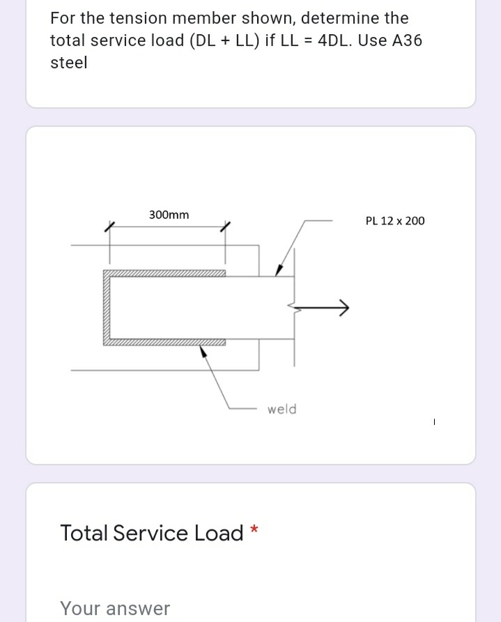 For the tension member shown, determine the
total service load (DL + LL) if LL = 4DL. Use A36
steel
300mm
PL 12 x 200
weld
Total Service Load *
Your answer
